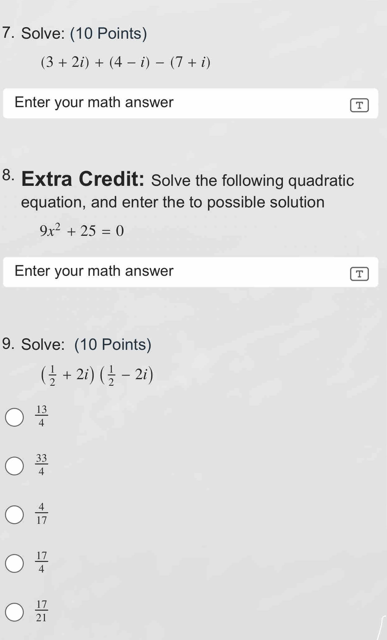 Solve: (10 Points)
(3+2i)+(4-i)-(7+i)
Enter your math answer T
8. Extra Credit: Solve the following quadratic
equation, and enter the to possible solution
9x^2+25=0
Enter your math answer
T
9. Solve: (10 Points)
( 1/2 +2i)( 1/2 -2i)
 13/4 
 33/4 
 4/17 
 17/4 
 17/21 