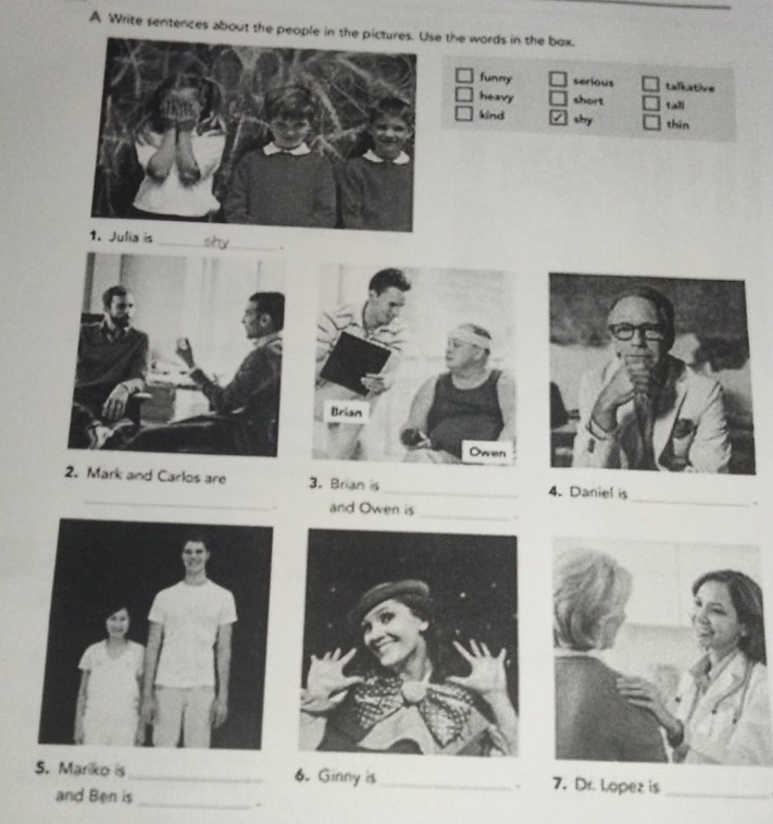 A Write sentences about the people in thee the words in the box.
funny serious talkative
heavy short tali
kind shy thin
_
_
_
2. Mark and Carlos are 3. Brian is _4. Daniel is
.
. and Owen is _.
_
S. Marko is_ 6. Ginny is_ 7. Dr. Lopez is_
and Ben is
,
.