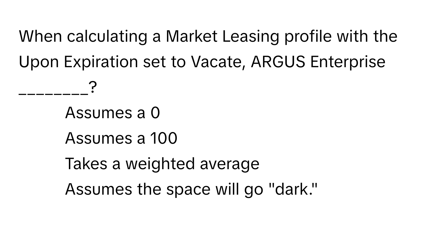 When calculating a Market Leasing profile with the Upon Expiration set to Vacate, ARGUS Enterprise ________?

1) Assumes a 0
2) Assumes a 100
3) Takes a weighted average
4) Assumes the space will go "dark."