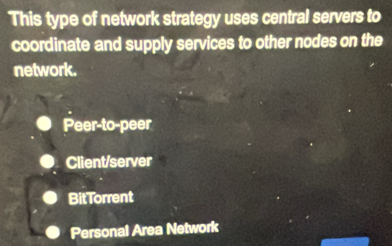 This type of network strategy uses central servers to
coordinate and supply services to other nodes on the
network.
Peer-to-peer
Client/server
BitTorrent
Personal Area Network