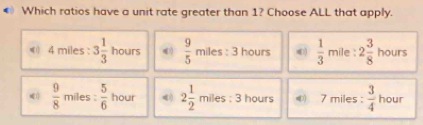 € Which ratios have a unit rate greater than 1? Choose ALL that apply.
《) 4 miles : 3 1/3  hours  9/5  miles : 3 hours  1/3  mile : 2 3/8  hours
(  9/8  miles :  5/6  hour 2 1/2  miles : 3 hours ④ 7 miles :  3/4  hour