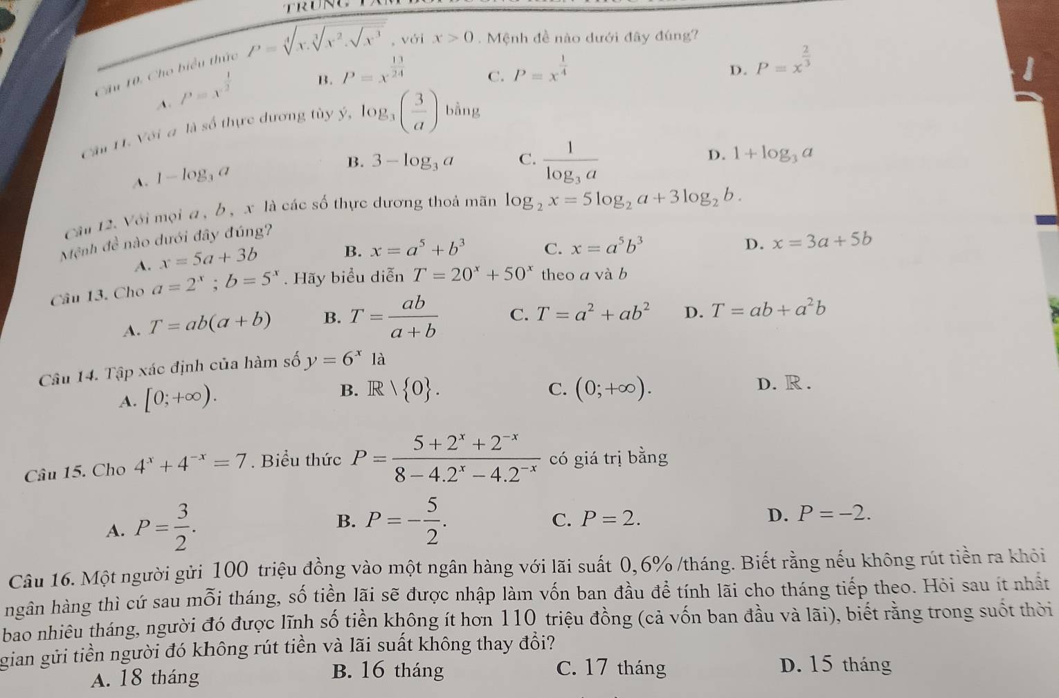 Cầu 10. Cho biểu thức P=sqrt[4](x.sqrt [3]x^2.sqrt x^3) , với x>0. Mệnh đề nào dưới đây đúng?
A. P=x^(frac 1)2
B. P=x^(frac 13)24
C. P=x^(frac 1)4
Câu 11. Với a là số thực dương tùy ý, log _3( 3/a ) bằng D. P=x^(frac 2)3
A. 1-log _3a
B. 3-log _3a C. frac 1log _3a
D. 1+log _3a
Câu 12. Với mọi a , b , x là các số thực dương thoả mãn log _2x=5log _2a+3log _2b.
Mệnh dc^3 nào dưới đây đúng?
A. x=5a+3b
B. x=a^5+b^3 C. x=a^5b^3 D. x=3a+5b
Câu 13. Cho a=2^x;b=5^x.  Hãy biểu diễn T=20^x+50^x theo a và b
A. T=ab(a+b) B. T= ab/a+b  C. T=a^2+ab^2 D. T=ab+a^2b
Câu 14. Tập xác định của hàm số y=6^x là
A. [0;+∈fty ).
B. R|R/R|0 . C. (0;+∈fty ).
D. R .
Câu 15. Cho 4^x+4^(-x)=7. Biểu thức P= (5+2^x+2^(-x))/8-4.2^x-4.2^(-x)  có giá trị bằng
A. P= 3/2 . B. P=- 5/2 .
C. P=2. D. P=-2.
Câu 16. Một người gửi 100 triệu đồng vào một ngân hàng với lãi suất 0,6% /tháng. Biết rằng nếu không rút tiền ra khỏi
hgân hàng thì cứ sau mỗi tháng, số tiền lãi sẽ được nhập làm vốn ban đầu để tính lãi cho tháng tiếp theo. Hỏi sau ít nhất
bao nhiêu tháng, người đó được lĩnh số tiền không ít hơn 110 triệu đồng (cả vốn ban đầu và lãi), biết rằng trong suốt thời
gian gửi tiền người đó không rút tiền và lãi suất không thay đổi?
A. 18 tháng
B. 16 tháng C. 17 tháng D. 15 tháng