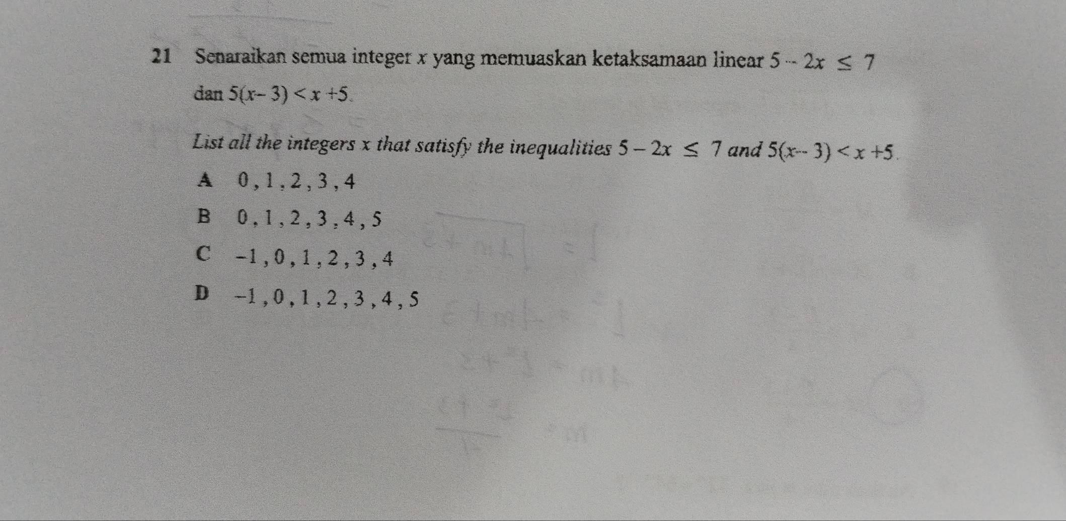 Senaraikan semua integer x yang memuaskan ketaksamaan linear 5-2x≤ 7
dan 5(x-3) . 
List all the integers x that satisfy the inequalities 5-2x≤ 7 and 5(x-3) .
A 0, 1, 2, 3, 4
B⊆0, 1, 2 , 3 , 4 , 5
C -1, 0, 1, 2, 3 , 4
D -1 , 0 , 1 , 2 , 3 , 4 , 5