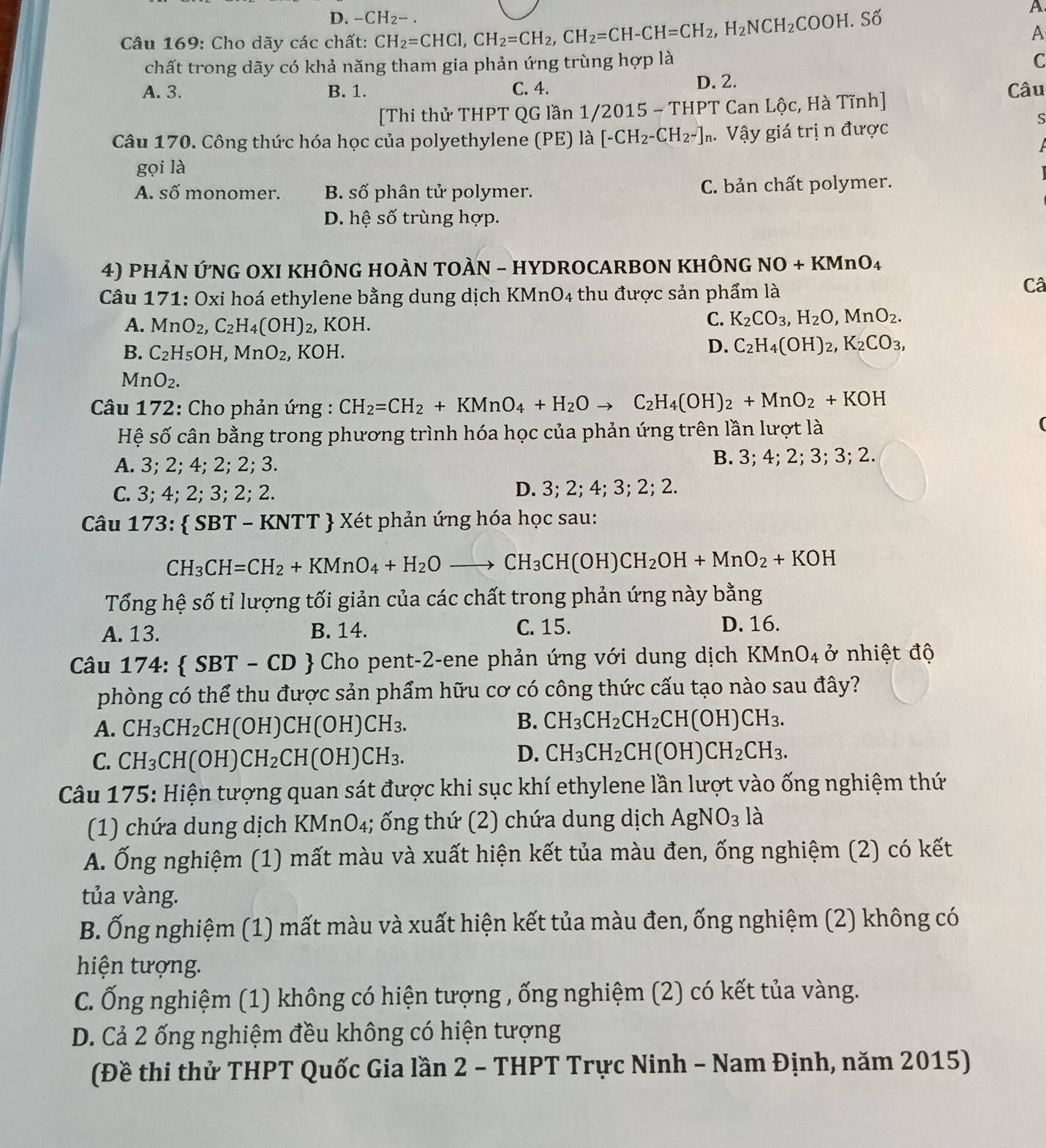 D. -CH_2-.
Câu 169: Cho dãy các chất: CH_2=CHCl,CH_2=CH_2,CH_2=CH-CH=CH_2,H_2NCH_2COOH.Sdot O
A
A
chất trong dãy có khả năng tham gia phản ứng trùng hợp là
C
A. 3. B. 1. C. 4. D. 2.
Câu
[Thi thử THPT QG lần 1/2015 - THPT Can Lộc, Hà Tĩnh]
S
Câu 170. Công thức hóa học của polyethylene (PE) là [-CH_2-CH_2-], Vậy giá trị n được
gọi là
A. số monomer. B. số phân tử polymer. C. bản chất polymer.
D. hệ số trùng hợp.
4) phẢN ỨNG OXI KHÔNG HOÀN TOÀN - HYDROCARBON KHÔNG NO+KMnO_4
Câu 171: Oxi hoá ethylene bằng dung dịch KM: nO_4 thu được sản phẩm là
Câ
A. MnO_2,C_2H_4(OH) 2, KOH.
C. K_2CO_3,H_2O,MnO_2.
B. C_2H_5OH,MnO_2, , KOH.
D. C_2H_4(OH)_2,K_2CO_3,
MnO_2.
Câu 172: Cho phản ứng : CH_2=CH_2+KMnO_4+H_2Oto C_2H_4(OH)_2+MnO_2+KOH
Hệ số cân bằng trong phương trình hóa học của phản ứng trên lần lượt là
(
A. 3; 2; 4; 2; 2; 3. B. 3; 4; 2; 3; 3; 2.
C. 3; 4; 2; 3; 2; 2. D. 3; 2; 4; 3; 2; 2.
Câu 173:  SBT - KNTT  Xét phản ứng hóa học sau:
CH_3CH=CH_2+KMnO_4+H_2Oto CH_3CH(OH)CH_2OH+MnO_2+KOH
Tổng hệ số tỉ lượng tối giản của các chất trong phản ứng này bằng
A. 13. B. 14. C. 15. D. 16.
Câu 174:  SBT-CD   Cho pent-2-ene phản ứng với dung dịch KMnO_4 ở nhiệt độ
phòng có thể thu được sản phẩm hữu cơ có công thức cấu tạo nào sau đây?
A. CH_3CH_2 _2CH(OH)CH(OH)CH_3.
B. CH_3CH_2CH_2CH(OH)CH_3.
C. CH_3CH(OH D CH_2CH(OH)CH_3.
D. CH_3CH_2CH(OH)CH_2CH_3.
Câu 175: Hiện tượng quan sát được khi sục khí ethylene lần lượt vào ống nghiệm thứ
(1) chứa dung dịch KMnO₄; ống thứ (2) chứa dung dịch AgNO_3 là
A. Ống nghiệm (1) mất màu và xuất hiện kết tủa màu đen, ống nghiệm (2) có kết
tủa vàng.
B. Ống nghiệm (1) mất màu và xuất hiện kết tủa màu đen, ống nghiệm (2) không có
hiện tượng.
C. Ống nghiệm (1) không có hiện tượng , ống nghiệm (2) có kết tủa vàng.
D. Cả 2 ống nghiệm đều không có hiện tượng
(Đề thi thử THPT Quốc Gia lần 2 - THPT Trực Ninh - Nam Định, năm 2015)