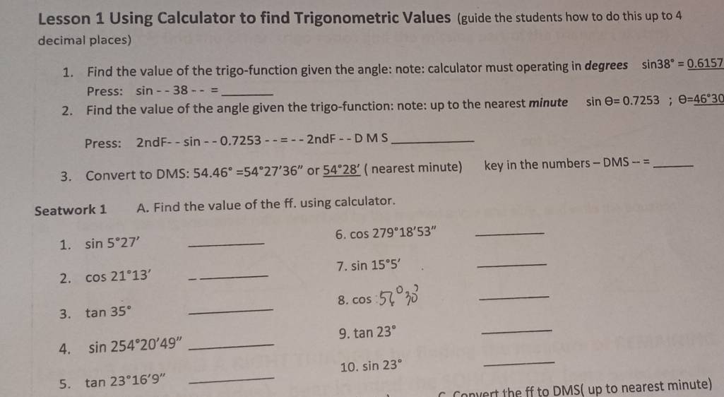 Lesson 1 Using Calculator to find Trigonometric Values (guide the students how to do this up to 4
decimal places) 
1. Find the value of the trigo-function given the angle: note: calculator must operating in degrees sin 38°=_ 0.6157
Press: sin --38--= _ 
2. Find the value of the angle given the trigo-function: note: up to the nearest minute sin θ =0.7253; θ =_ 46°30
Press: 2ndF--sin --0.7253--=--2ndF--DMS _ 
3. Convert to DMS : 54.46°=54°27'36'' or _ 54°28' ( nearest minute) key in the numbers -DMS-= _ 
Seatwork 1 A. Find the value of the ff. using calculator. 
1. sin 5°27' _6. cos 279°18'53'' _ 
2. cos 21°13' _7. sin 15°5'
_ 
8. 
3. tan 35° _ cos
_ 
9. tan 23°
_ 
_ 
4. sin 254°20'49'' _ 
10. sin 23°
5. tan 23°16'9'' _ 
C Convert the ff to DMS ( up to nearest minute)