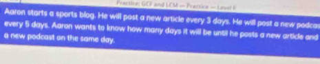 Practice: GCP and LCM — Practice — Lovel I 
Aaron starts a sports blog. He will post a new article every 3 days. He will post a new podca 
every 5 days. Aaron wants to know how many days it will be until he posts a new article and 
a new podcast on the same day.