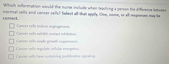 Which information would the nurse include when teaching a person the difference between
normal cells and cancer cells? Select all that apply. One, some, or all responses may be
correct.
Cancer cells induce angiogenesis.
Cancer cells exhibit contact inhibition.
Cancer cells evade growth suppressors.
Cancer cells regulate cellular energetics.
Cancer cells have sustaining proliferative signaling.