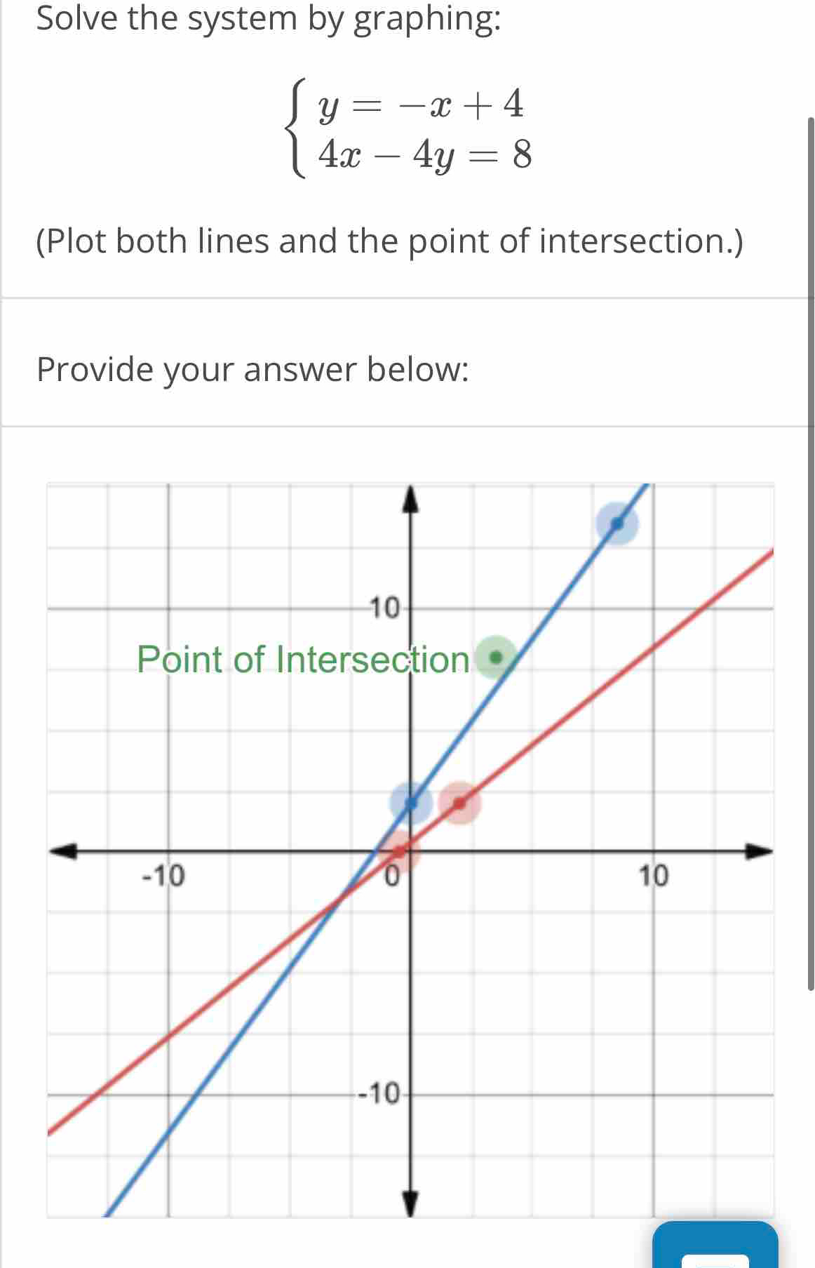 Solve the system by graphing:
beginarrayl y=-x+4 4x-4y=8endarray.
(Plot both lines and the point of intersection.) 
Provide your answer below: