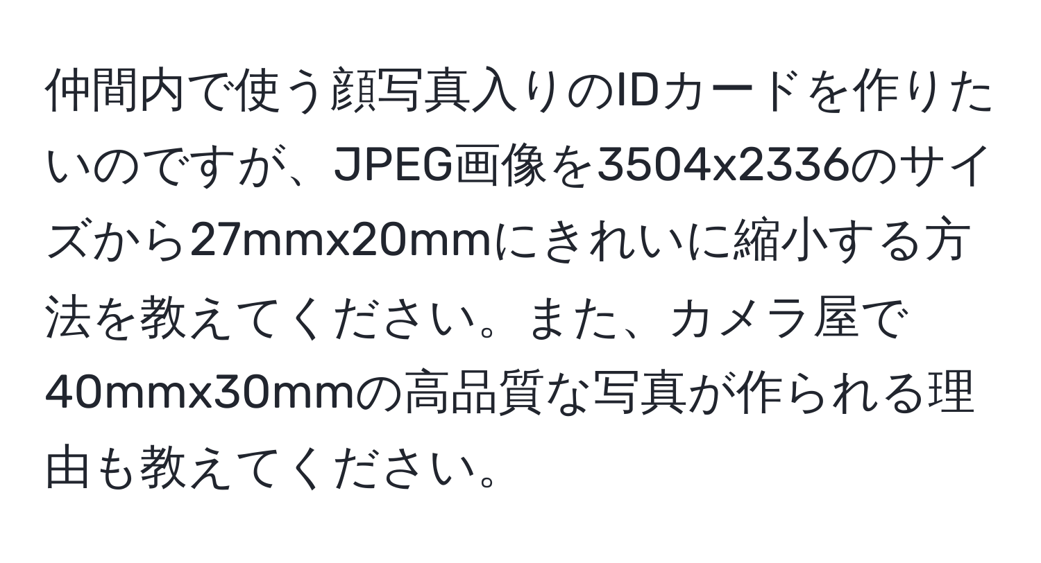 仲間内で使う顔写真入りのIDカードを作りたいのですが、JPEG画像を3504x2336のサイズから27mmx20mmにきれいに縮小する方法を教えてください。また、カメラ屋で40mmx30mmの高品質な写真が作られる理由も教えてください。