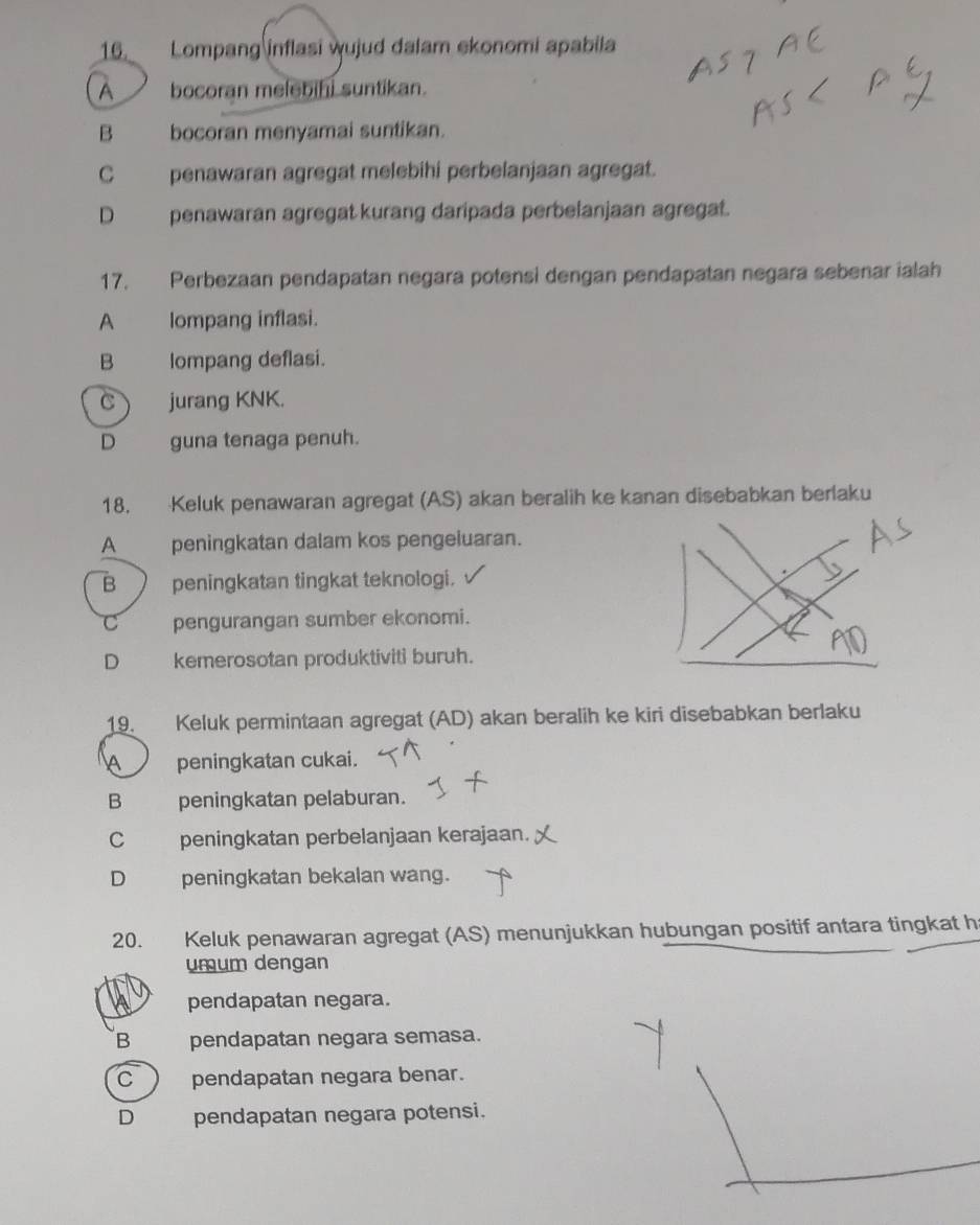 Lompang inflasi wujud dalam ekonomi apabila
A bocoran melebini suntikan.
B bocoran menyamai suntikan.
C penawaran agregat melebihi perbelanjaan agregat.
D penawaran agregat kurang daripada perbelanjaan agregat.
17. Perbezaan pendapatan negara potensi dengan pendapatan negara sebenar ialah
A lompang inflasi.
B lompang deflasi.
C jurang KNK.
D guna tenaga penuh.
18. Keluk penawaran agregat (AS) akan beralih ke kanan disebabkan berlaku
A peningkatan dalam kos pengeluaran.
B peningkatan tingkat teknologi.
C pengurangan sumber ekonomi.
D kemerosotan produktiviti buruh.
19. Keluk permintaan agregat (AD) akan beralih ke kiri disebabkan berlaku
A peningkatan cukai.
B peningkatan pelaburan.
C peningkatan perbelanjaan kerajaan.
D peningkatan bekalan wang.
20. Keluk penawaran agregat (AS) menunjukkan hubungan positif antara tingkat h
umum dengan
pendapatan negara.
B pendapatan negara semasa.
C pendapatan negara benar.
D pendapatan negara potensi.