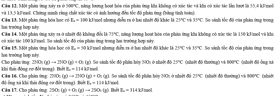 Một phản ứng xảy ra ở 500°C C, năng lượng hoạt hóa của phản ứng khi không có xúc tác và khi có xúc tác lần lượt là 55,4 kJ/mol
và 13,5 kJ/mol. Chứng minh rằng chất xúc tác có ảnh hưởng đến tốc độ phản ứng (bằng tính toán).
Câu 13. Một phản ứng hóa học có E_a=100 kJ/mol nhưng diễn ra ở hai nhiệt độ khác là 25°C và 35°C *. So sánh tốc độ của phản ứng trong
hai trường hợp này.
Câu 14. Một phản ứng xảy ra ở nhiệt độ không đổi là 75°C , năng lượng hoạt hóa của phản ứng khi không có xúc tác là 150 kJ/mol và khi
có xúc tác 100 kJ/mol. So sánh tốc độ của phản ứng trong hai trường hợp này.
Câu 15. Một phản ứng hóa học có E_a=50 kJ J/mol nhưng diễn ra ở hai nhiệt độ khác là 25°C và 35°C. So sánh tốc độ của phản ứng trong
hai trường hợp này.
Cho phản ứng: 2NO_2(g)to 2NO(g)+O_2 (g). So sánh tốc độ phân hủy NO_2 ở nhiệt độ 25°C (nhiệt độ thường) và 800°C (nhiệt độ ổng xả
khí thải động cơ đổt trong). Biết E_a=114kJ mo
Câu 16. Cho phản ứng: 2NO_2(g)to 2NO(g)+O_2 (g). So sánh tốc độ phân hủy NO_2 ở nhiệt độ 25°C (nhiệt độ thường) và 800°C (nhiệt
độ ổng xả khí thải động cơ đốt trong). Biết E_a=114kJ mo1.
Câu 17. Cho phản ứng: 2SO_2(g)+O_2(g)to 2SO_3(g) Biết E_a=314kJ/ /mol