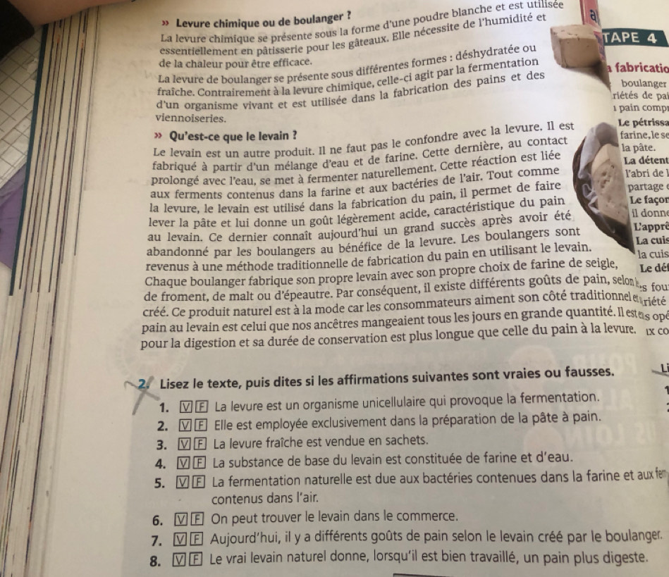 » Levure chimique ou de boulanger ?
La levure chimique se présente sous la forme d'une poudre blanche et est utilisée
essentiellement en pâtisserie pour les gâteaux. Elle nécessite de l'humidité et a
TAPE 4
de la chaleur pour être efficace. a fabricatio
La levure de boulanger se présente sous différentes formes : déshydratée ou
fraîche. Contrairement à la levure chimique, celle-ci agit par la fermentation
boulanger
d'un organisme vivant et est utilisée dans la fabrication des pains et des
riétés de pai
pain comp
viennoiseries.
» Qu'est-ce que le levain ? farine, le se
Le levain est un autre produit. Il ne faut pas le confondre avec la levure, Il est Le pétrissa
fabriqué à partir d'un mélange d'eau et de farine. Cette dernière, au contact
la pâte.
prolongé avec l'eau, se met à fermenter naturellement. Cette réaction est liée
La détent
aux ferments contenus dans la farine et aux bactéries de l'air. Tout comme l'abri de l
la levure, le levain est utilisé dans la fabrication du pain, il permet de faire partage
lever la pâte et lui donne un goût légèrement acide, caractéristique du pain Le façor
au levain. Ce dernier connaît aujourd'hui un grand succès après avoir été il donne
abandonné par les boulangers au bénéfice de la levure. Les boulangers sont L'apprê
La cuis
revenus à une méthode traditionnelle de fabrication du pain en utilisant le levain.
la cuis
Chaque boulanger fabrique son propre levain avec son propre choix de farine de seigle, Le déf
de froment, de malt ou d'épeautre. Par conséquent, il existe différents goûts de pain, selnie fou
créé. Ce produit naturel est à la mode car les consommateurs aiment son côté traditionnele riété
pain au levain est celui que nos ancêtres mangeaient tous les jours en grande quantité. Il estas opt
pour la digestion et sa durée de conservation est plus longue que celle du pain à la levur. x co
2. Lisez le texte, puis dites si les affirmations suivantes sont vraies ou fausses. L
1. ⓋŒ La levure est un organisme unicellulaire qui provoque la fermentation.
2. Ⓥ Œ Elle est employée exclusivement dans la préparation de la pâte à pain.
3. ⓋⒻ La levure fraîche est vendue en sachets.
4. Ⓥ Œ La substance de base du levain est constituée de farine et d'eau.
5. Ⓥ £ La fermentation naturelle est due aux bactéries contenues dans la farine et aux fe
contenus dans l’air.
6. Ⓥ£ On peut trouver le levain dans le commerce.
7. γ£ Aujourd'hui, il y a différents goûts de pain selon le levain créé par le boulanger.
8. ∀£ Le vrai levain naturel donne, lorsqu'il est bien travaillé, un pain plus digeste.