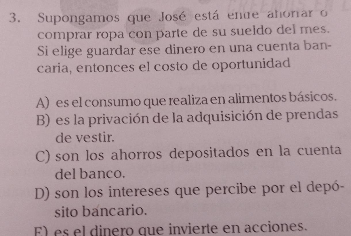 Supongamos que José está entre ahonar o
comprar ropa con parte de su sueldo del mes.
Si elige guardar ese dinero en una cuenta ban-
caria, entonces el costo de oportunidad
A) es el consumo que realiza en alimentos básicos.
B) es la privación de la adquisición de prendas
de vestir.
C) son los ahorros depositados en la cuenta
del banco.
D) son los intereses que percibe por el depó-
sito bancario.
E) es el dinero que invierte en acciones.