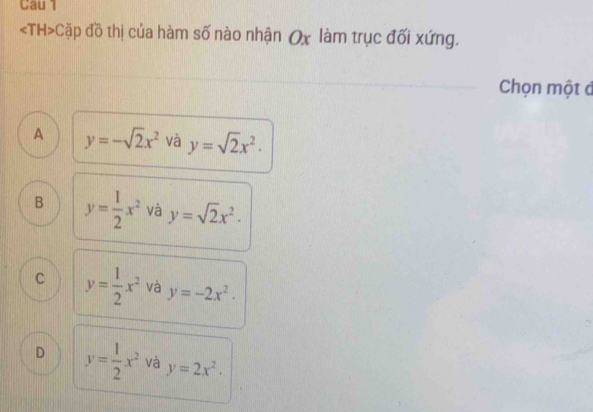 Cau 1
Cặp đồ thị của hàm số nào nhận Ox làm trục đối xứng.
Chọn một đ
A y=-sqrt(2)x^2 và y=sqrt(2)x^2.
B y= 1/2 x^2 và y=sqrt(2)x^2.
C y= 1/2 x^2 và y=-2x^2.
D y= 1/2 x^2 và y=2x^2·