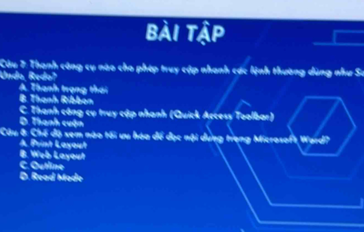 Bài tập
Câu 7: Thạnh công cụ nào cho phép truy cập nhanh các lệnh thường dùng như Sư
Undo, Redoʔ
A. Thanh trạng thái
B. Thanh Ribbón
C. Thanh công cụ truy cập nhanh (Quick Access Toolbar)
D. Thanh cuộn
Câu 8: Chế độ xem nào tối ưu hóa để đục nội dụng trọng Microsoft Ward?
A Print Layout
B. Web Layout
C. Outline
D. Read Mode