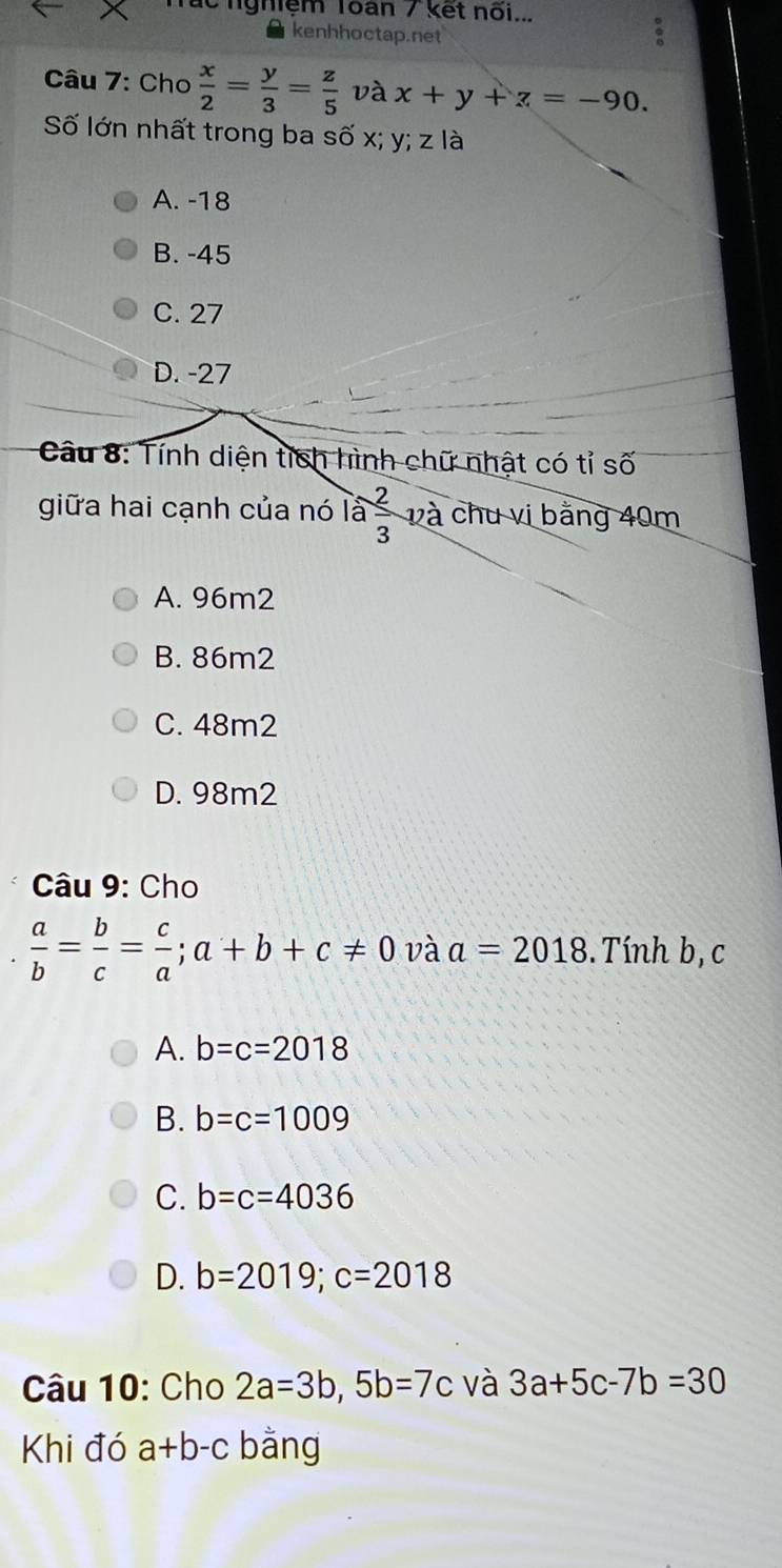 ác nghiệm Toàn / kết nõi...
kenhhoctap.net
Câu 7: Cho  x/2 = y/3 = z/5  và x+y+z=-90. 
Số lớn nhất trong ba số x; y; z là
A. -18
B. -45
C. 27
D. -27
* Câu 8: Tính diện tích hình chữ nhật có tỉ số
giữa hai cạnh của nó ia 2/3 va chu vị bằng 40m
A. 96m2
B. 86m2
C. 48m2
D. 98m2
Câu 9: Cho
 a/b = b/c = c/a ; a+b+c!= 0 và a=2018. Tính b, c
A. b=c=2018
B. b=c=1009
C. b=c=4036
D. b=2019; c=2018
Câu 10: Cho 2a=3b, 5b=7c và 3a+5c-7b=30
Khi đó a+b-c bằng