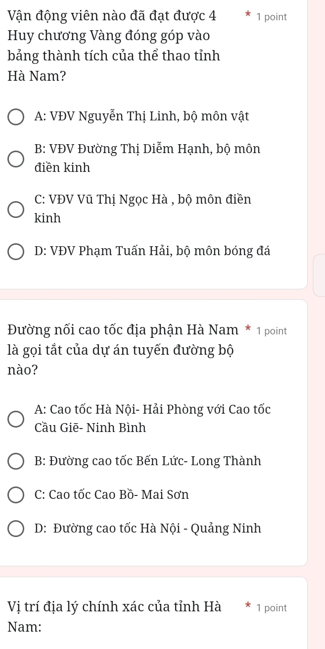 Vận động viên nào đã đạt được 4 1 point
Huy chương Vàng đóng góp vào
bảng thành tích của thể thao tỉnh
Hà Nam?
A: VĐV Nguyễn Thị Linh, bộ môn vật
B: VĐV Đường Thị Diễm Hạnh, bộ môn
điền kinh
C: VĐV Vũ Thị Ngọc Hà , bộ môn điền
kinh
D: VĐV Phạm Tuấn Hải, bộ môn bóng đá
Đường nối cao tốc địa phận Hà Nam * 1 point
là gọi tắt của dự án tuyến đường bộ
nào?
A: Cao tốc Hà Nội- Hải Phòng với Cao tốc
Cầu Giē- Ninh Bình
B: Đường cao tốc Bến Lức- Long Thành
C: Cao tốc Cao Bồ- Mai Sơn
D: Đường cao tốc Hà Nội - Quảng Ninh
Vị trí địa lý chính xác của tỉnh Hà 1 point
Nam: