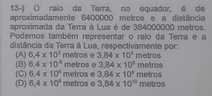 raio da Terra, no equador, é de
aproximadamente 6400000 metros e a distância
aproximada da Terra à Lua é de 384000000 metros.
Podemos também representar o raio da Terra e a
distância da Terra à Lua, respectivamente por:
(A) 6,4* 10^3 metros e 3.84* 10^5 metros
(B) 6,4* 10^(-6) metros e 3,84* 10^8 metr r is
(C) 6,4* 10^5 metros e 3,84* 10^8 metros
(D) 6,4* 10^6 metros e 3,84* 10^(10) metros