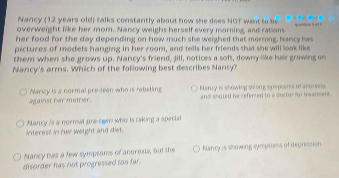 Nancy (12 years old) talks constantly about how she does NOT want to be
overweight like her mom. Nancy weighs herself every morning, and rations
her food for the day depending on how much she weighed that morning. Nancy has
pictures of models hanging in her room, and tells her friends that she will look like
them when she grows up. Nancy's friend, Jill, notices a soft, downy-like hair growing on
Nancy's arms. Which of the following best describes Nancy?
Nancy is a normal pre-teen who is rebelling Nancy is showing strong symptoms of anorexia,
against her mother. and should be referred to a doctor for treatment.
Nancy is a normal pre-teen who is taking a special
interest in her weight and diet.
Nancy has a few symptoms of anorexia, but the Nancy is showing symptoms of depression.
disorder has not progressed too far.