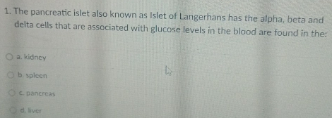 The pancreatic islet also known as Islet of Langerhans has the alpha, beta and
delta cells that are associated with glucose levels in the blood are found in the:
a. kidney
b. spleen
c. pancreas
d. liver