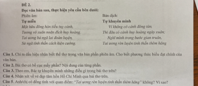 ĐÉ 2. 
ĐDọc văn bản sau, thực hiện yêu cầu bên dưới: 
Phiên âm: Bản dịch: 
Tự miễn Tự khuyên mình 
Một hữu đông hàn tiểu tuy cảnh, Vĩ không có cánh đồng tàn, 
Trương vô xuân noãn đích huy hoàng, Thì đầu có cảnh huy hoàng ngày xuân; 
Tai ương bá ngã lai đoàn luyện, Nghĩ mình trong bước gian truân, 
Sử ngã tình thần cách kiện cường. Tai ương rèn luyện tinh thần thêm hãng 
Câu 1, Chi ra đầu hiệu nhận biết thể thơ trong văn bản phần phiên âm. Cho biết phương thức biểu đạt chính của 
yān bàn, 
Câu 2. Bài thơ có bố cục mầy phần? Nội dung của từng phần. 
Câu 3. Theo em, Bác tự khuyên mình những điều gì trong bài thơ trên? 
Câu 4. Nhận xét về vẻ đẹp tâm hồn Hồ Chí Minh qua bài thơ trên. 
Câu 5. Anh/chị có đồng tình với quan điểm: ''Tai ương rên luyện tính thần thêm hãng'' không? Vì sao?