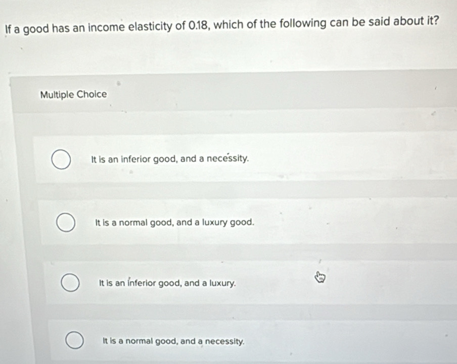 If a good has an income elasticity of 0.18, which of the following can be said about it?
Multiple Choice
It is an inferior good, and a necessity.
It is a normal good, and a luxury good.
It is an inferior good, and a luxury.
It is a normal good, and a necessity.