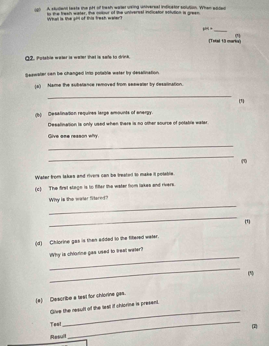 A student tests the pH of fresh water using universal indicator solution. When added 
to the fresh water, the colour of the universal indicator solution is green 
What is the pH of this fresh water? 
_ pH=
(1) 
(Total 13 marks) 
Q2. Potable water is water that is safe to drink. 
Seawater can be changed into potable water by desalination. 
(a) Name the substance removed from seawater by desalination. 
_ 
(1) 
(b) Desalination requires large amounts of energy. 
Desalination is only used when there is no other source of potable water. 
Give one reason why. 
_ 
_ 
(1) 
Water from lakes and rivers can be treated to make it potable. 
(c) The first stage is to filter the water from lakes and rivers. 
_ 
Why is the water filtered? 
_ 
(1) 
(d) Chlorine gas is then added to the filtered water. 
_ 
Why is chlorine gas used to treat water? 
_ 
(1) 
(e) Describe a test for chlorine gas. 
_ 
Give the result of the test if chlorine is present. 
Test 
(2) 
Result 
_