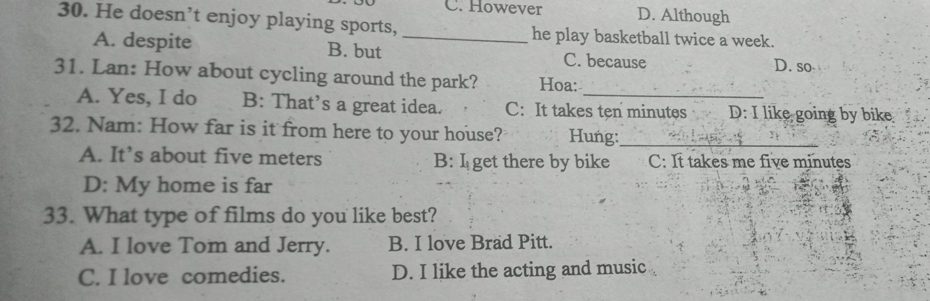 C. However D. Although
30. He doesn’t enjoy playing sports,
he play basketball twice a week.
A. despite B. but _C. because
D. so
31. Lan: How about cycling around the park? Hoa:
A. Yes, I do B: That’s a great idea. C: It takes ten minutes D: I like going by bike
32. Nam: How far is it from here to your house? Hung:_
A. It’s about five meters B: I get there by bike C: It takes me five minutes
D: My home is far
33. What type of films do you like best?
A. I love Tom and Jerry. B. I love Brad Pitt.
C. I love comedies. D. I like the acting and music