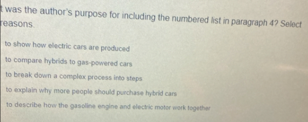 was the author's purpose for including the numbered list in paragraph 4? Select
reasons.
to show how electric cars are produced
to compare hybrids to gas-powered cars
to break down a complex process into steps
to explain why more people should purchase hybrid cars
to describe how the gasoline engine and electric motor work together