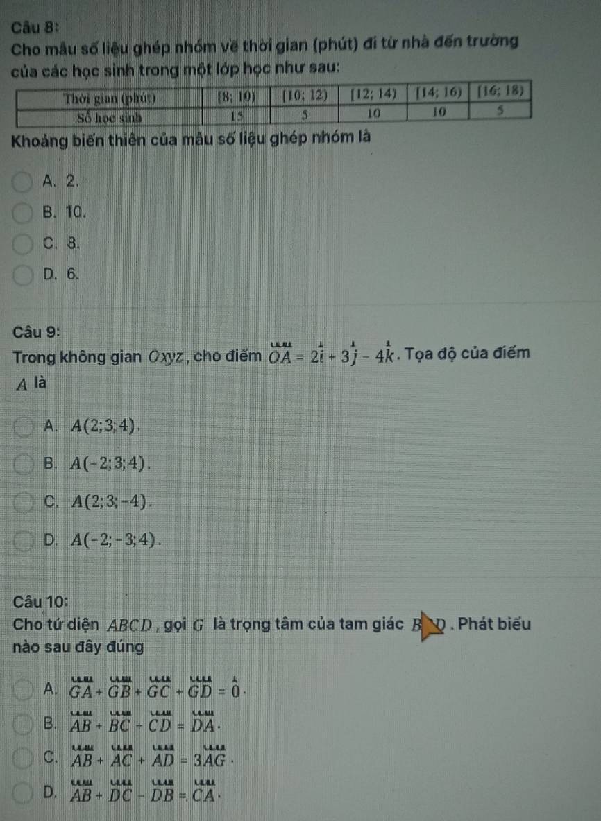 Cho mẫu số liệu ghép nhóm về thời gian (phút) đi từ nhà đến trường
của các học sinh trong một lớp học như sau:
Khoảng biến thiên của mẫu số liệu ghép nhóm là
A. 2.
B. 10.
C. 8.
D. 6.
Câu 9:
Trong không gian Oxyz , cho điểm overline OA=2i+3j-4k. Tọa độ của điểm
A là
A. A(2;3;4).
B. A(-2;3;4).
C. A(2;3;-4).
D. A(-2;-3;4).
Câu 10:
Cho tứ diện ABCD , gọi G là trọng tâm của tam giác B'D . Phát biểu
nào sau đây đúng
A. beginarrayr uulunum+_(GB)^+GB+GC+GD=0endarray .
B. beginarrayr uau ABendarray +beginarrayr uur BCendarray +beginarrayr uu CDendarray =beginarrayr uur DAendarray .
C. beginarrayr uu ABendarray +beginarrayr uu ACendarray +beginarrayr uu ADendarray =beginarrayr uu AGendarray .
D. beginarrayr uu ABendarray +beginarrayr uu DCendarray -beginarrayr uu DBendarray =beginarrayr uu CAendarray .