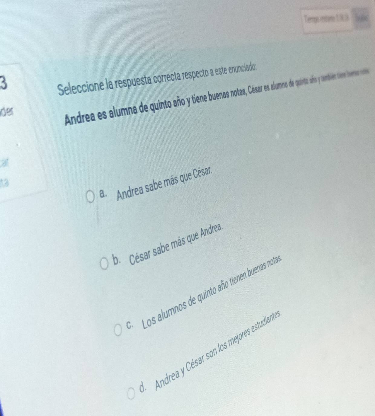 Thempo restarde 1.8.3
3
Seleccione la respuesta correcta respecto a este enunciado:
der
Andrea es alumna de quinto año ine buenaotas Car es alumno de quinto año y también tieme horma notoes
a. Andrea sabe más que César.
13
b César sabe más que Andrea
* Los alumnos de quinto año tienen buenas not
Andrea y César son los mejores estudian