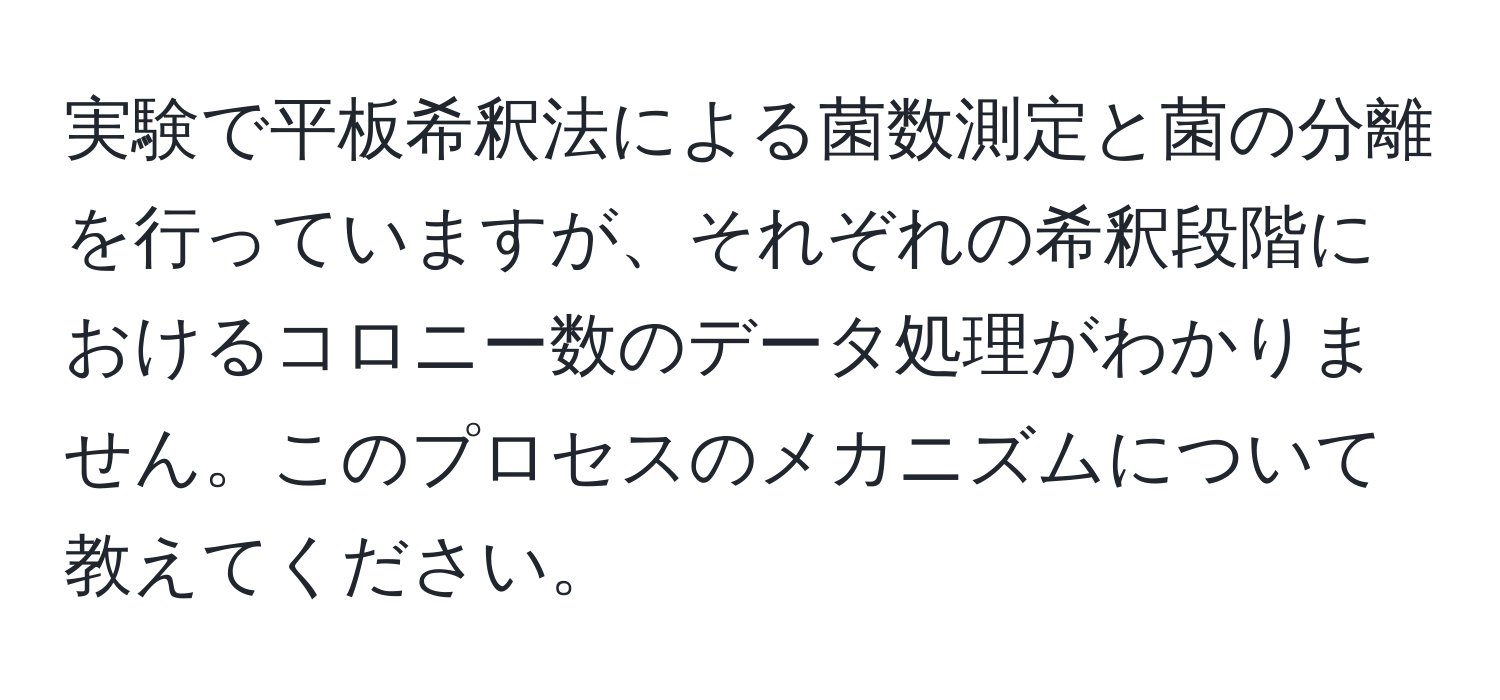 実験で平板希釈法による菌数測定と菌の分離を行っていますが、それぞれの希釈段階におけるコロニー数のデータ処理がわかりません。このプロセスのメカニズムについて教えてください。