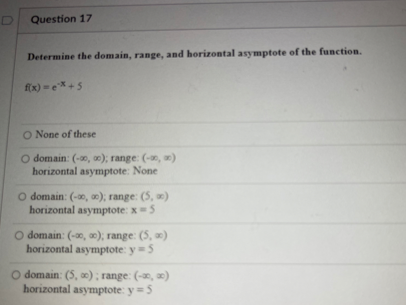 Determine the domain, range, and horizontal asymptote of the function.
f(x)=e^(-x)+5
None of these
domain: (-∈fty ,∈fty ); range: (-∈fty ,∈fty )
horizontal asymptote: None
domain: (-∈fty ,∈fty ); range: (5,∈fty )
horizontal asymptote: x=5
domain: (-∈fty ,∈fty ); range: (5,∈fty )
horizontal asymptote: y=5
domain: (5,∈fty ); range: (-∈fty ,∈fty )
horizontal asymptote: y=5