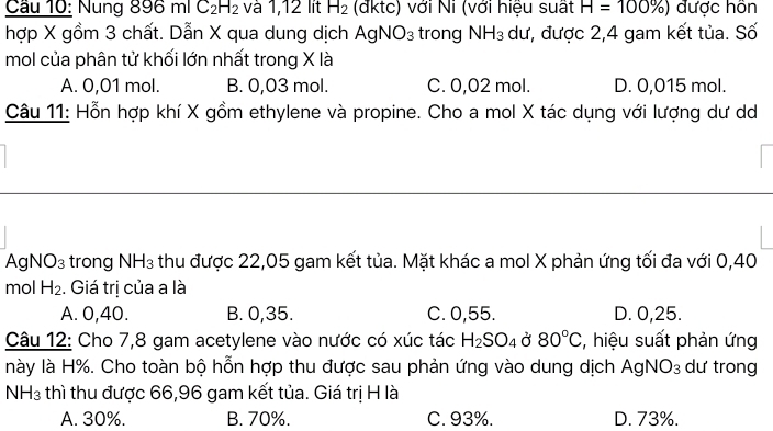 Cầu 10: Nung 8 896mlC_2H_2 và 1,12 lit H_2 (đktc) với Ni (với hiệu suất H=100% ) được hôn
hợp X gồm 3 chất. Dẫn X qua dung dịch AgNO_3 trong NH_3 dư, được 2,4 gam kết tủa. Số
mol của phân tử khối lớn nhất trong X là
A. 0,01 mol. B. 0,03 mol. C. 0,02 mol. D. 0,015 mol.
Câu 11: Hỗn hợp khí X gồm ethylene và propine. Cho a mol X tác dụng với lượng dư d
AgN O_3 trong NH_3 thu được 22,05 gam kết tủa. Mặt khác a mol X phản ứng tối đa với 0,40
mol H_2. Giá trị của a là
A. 0, 40. B. 0, 35. C. 0,55. D. 0,25.
Câu 12: Cho 7,8 gam acetylene vào nước có xúc tác H_2SO_4 Ở 80°C , hiệu suất phản ứng
này là H%. Cho toàn bộ hỗn hợp thu được sau phản ứng vào dung dịch Agl VO_3 dư trong
NH3 thì thu được 66,96 gam kết tủa. Giá trị H là
A. 30%. B. 70%. C. 93%. D. 73%.