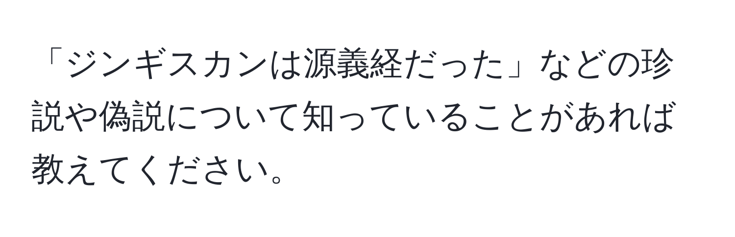 「ジンギスカンは源義経だった」などの珍説や偽説について知っていることがあれば教えてください。