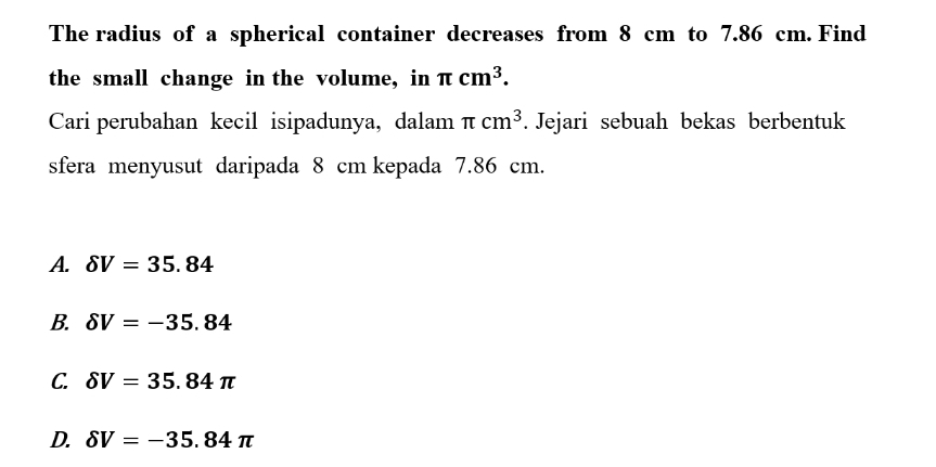 The radius of a spherical container decreases from 8 cm to 7.86 cm. Find
the small change in the volume, in π cm^3. 
Cari perubahan kecil isipadunya, dalam π cm^3. Jejari sebuah bekas berbentuk
sfera menyusut daripada 8 cm kepada 7.86 cm.
A. delta V=35.84
B. delta V=-35.84
C. delta V=35.84π
D. delta V=-35.84π