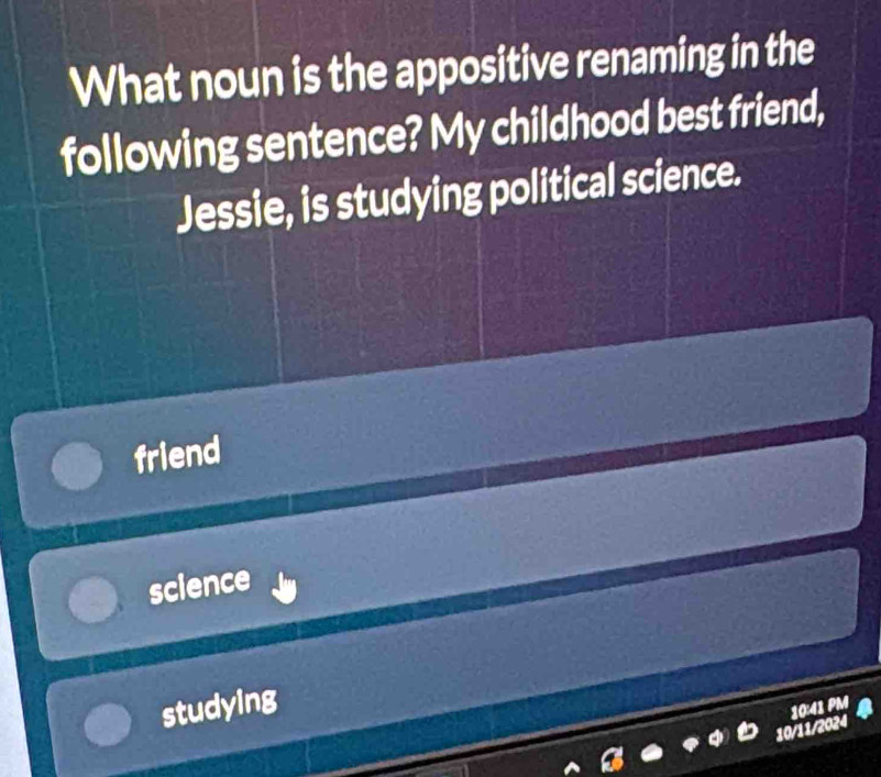 What noun is the appositive renaming in the
following sentence? My childhood best friend,
Jessie, is studying political science.
friend
science
studying
10:41 PM
10/11/2024