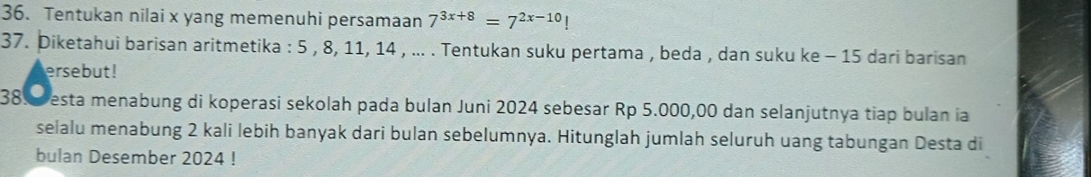 Tentukan nilai x yang memenuhi persamaan 7^(3x+8)=7^(2x-10)!
37. Diketahui barisan aritmetika : 5 , 8, 11, 14 , ... . Tentukan suku pertama , beda , dan suku ke - 15 dari barisan 
ersebut! 
38. esta menabung di koperasi sekolah pada bulan Juni 2024 sebesar Rp 5.000,00 dan selanjutnya tiap bulan ia 
selalu menabung 2 kali lebih banyak dari bulan sebelumnya. Hitunglah jumlah seluruh uang tabungan Desta di 
bulan Desember 2024!