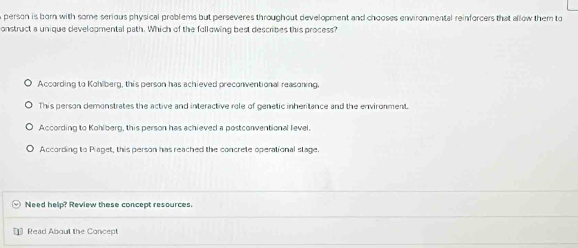 person is born with some serious physical problems but perseveres throughout development and chooses environmental reinforcers that allow them to
onstruct a unique developmental path. Which of the following best describes this process?
According to Kohlberg, this person has achieved preconventional reasoning.
This person demonstrates the active and interactive role of genetic inheritance and the environment.
According to Kohlberg, this person has achieved a postconventional level.
According to Piaget, this person has reached the concrete operational stage.
Need help? Review these concept resources.
Read About the Concept