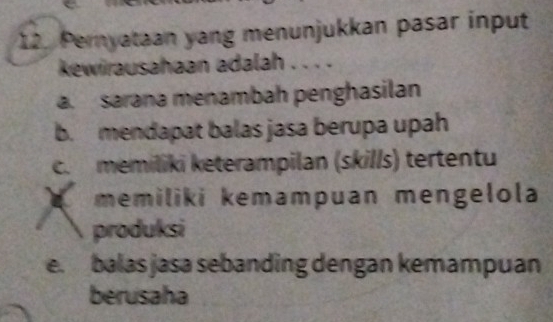 Pernyataan yang menunjukkan pasar input
kewirausahaan adalah . . . .
a. sarana menambah penghasilan
b. mendapat balas jasa berupa upah
c. memiliki keterampilan (skills) tertentu
memiliki kemampuan mengelola
produksi
e. balas jasa sebanding dengan kemampuan
berusaha