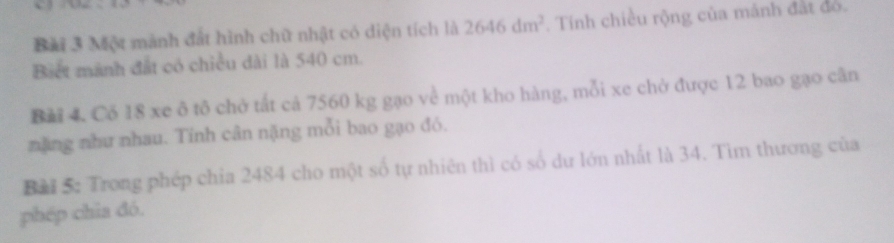 Một mành đất hình chữ nhật có diện tích là 2646dm^2. Tính chiều rộng của mảnh đất đó. 
Biet mãnh đất có chiều dài là 540 cm. 
Bải 4. Có 18 xe ô tô chở tất cả 7560 kg gạo về một kho hàng, mỗi xe chở được 12 bao gạo cân 
nặng như nhau. Tính cân nặng mỗi bao gạo đó. 
Bài 5: Trong phép chỉa 2484 cho một số tự nhiên thì có số dự lớn nhất là 34. Tìm thương của 
phép chia đó.