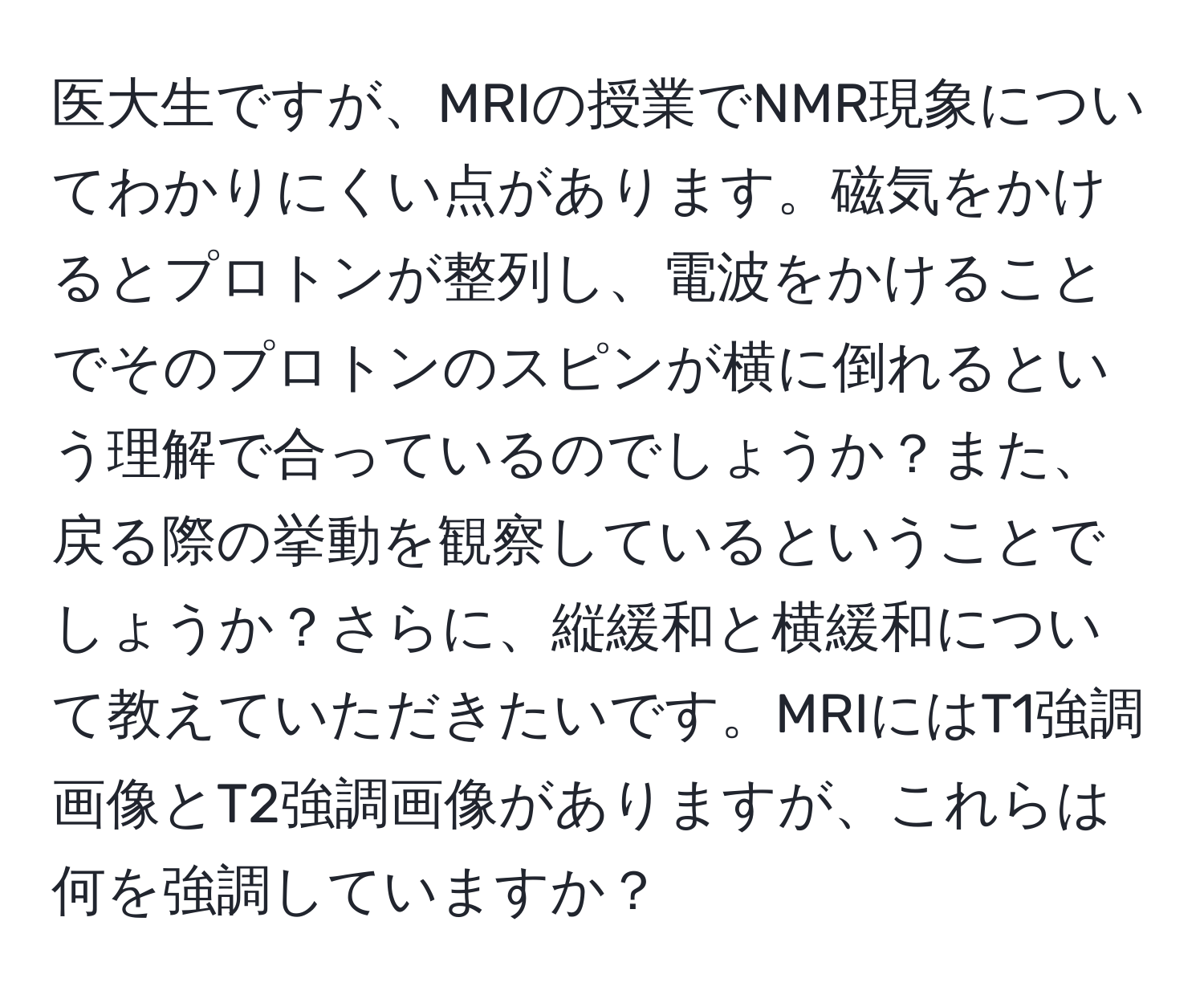 医大生ですが、MRIの授業でNMR現象についてわかりにくい点があります。磁気をかけるとプロトンが整列し、電波をかけることでそのプロトンのスピンが横に倒れるという理解で合っているのでしょうか？また、戻る際の挙動を観察しているということでしょうか？さらに、縦緩和と横緩和について教えていただきたいです。MRIにはT1強調画像とT2強調画像がありますが、これらは何を強調していますか？