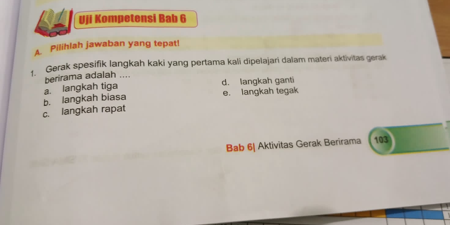 Uji Kompetensi Bab 6
A. Pilihlah jawaban yang tepat!
1. Gerak spesifik langkah kaki yang pertama kali dipelajari dalam materi aktivitas gerak
berirama adalah ....
a. langkah tiga d. langkah ganti
b. langkah biasa e. langkah tegak
c. langkah rapat
Bab 6| Aktivitas Gerak Berirama 103