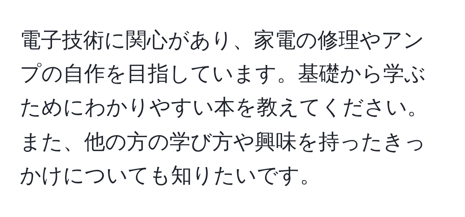 電子技術に関心があり、家電の修理やアンプの自作を目指しています。基礎から学ぶためにわかりやすい本を教えてください。また、他の方の学び方や興味を持ったきっかけについても知りたいです。