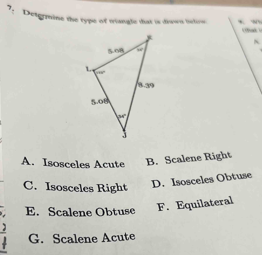 Deteraine the type of triungle that is drwn below w.  %
(at )
A. Isosceles Acute B. Scalene Right
C. Isosceles Right D. Isosceles Obtuse
E. Scalene Obtuse F. Equilateral
G. Scalene Acute