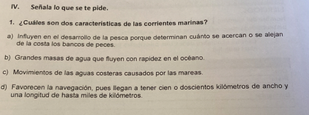 Señala lo que se te pide.
1. ¿Cuáles son dos características de las corrientes marinas?
a) Influyen en el desarrollo de la pesca porque determinan cuánto se acercan o se alejan
de la costa los bancos de peces.
b) Grandes masas de agua que fluyen con rapidez en el océano.
c) Movimientos de las aguas costeras causados por las mareas.
d) Favorecen la navegación, pues Ilegan a tener cien o doscientos kilómetros de ancho y
una longitud de hasta miles de kilómetros.