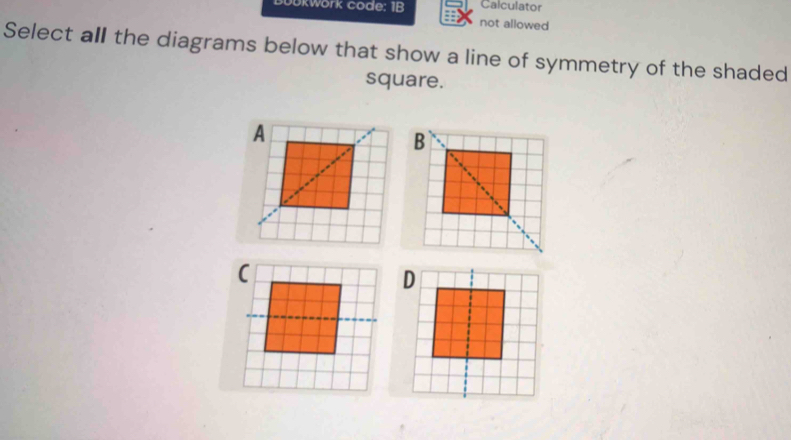 Calculator 
Jokwork code: 1B not allowed 
Select all the diagrams below that show a line of symmetry of the shaded 
square. 
B 
D