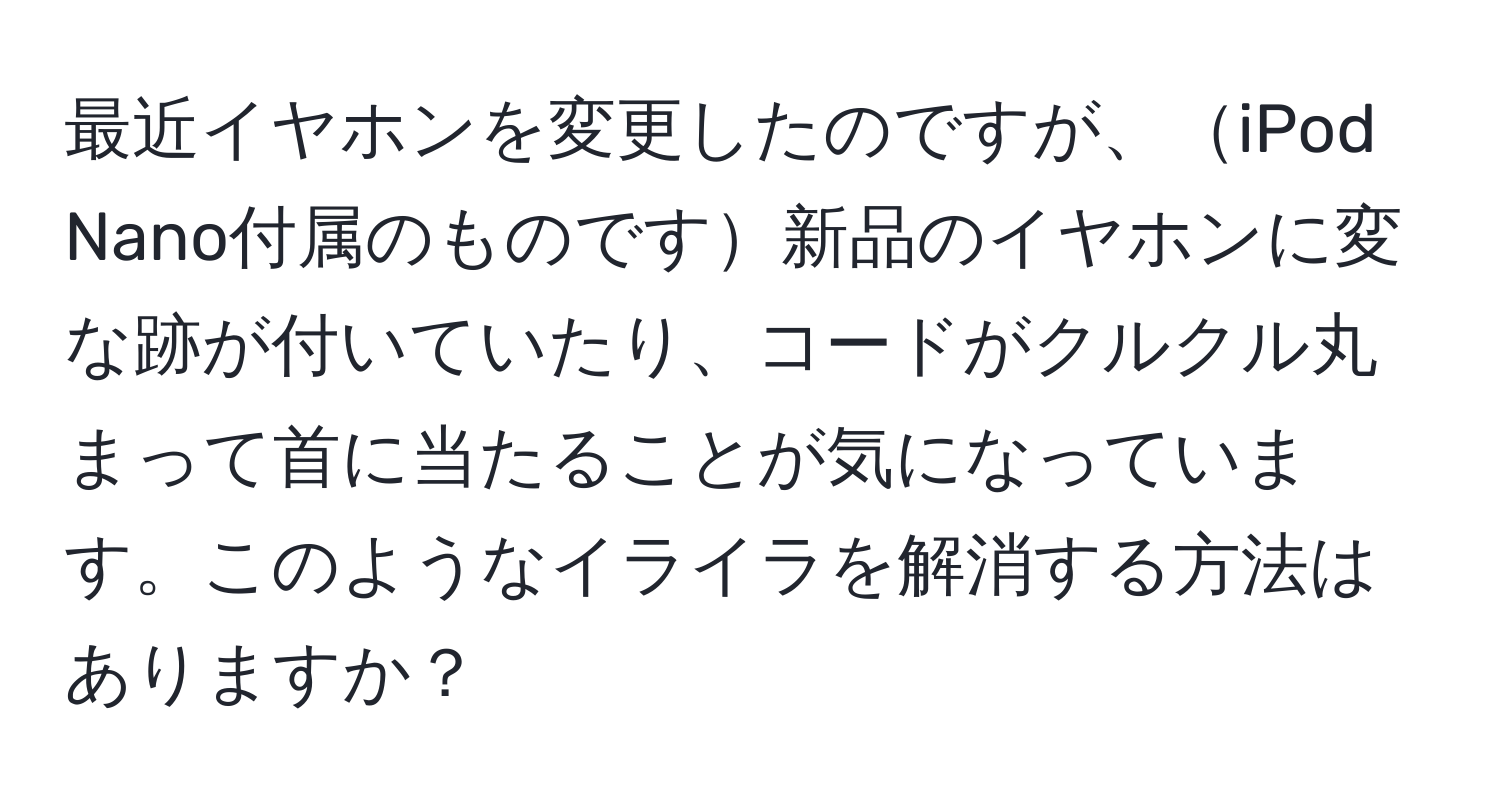 最近イヤホンを変更したのですが、iPod Nano付属のものです新品のイヤホンに変な跡が付いていたり、コードがクルクル丸まって首に当たることが気になっています。このようなイライラを解消する方法はありますか？