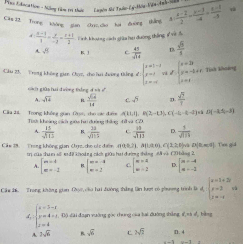 Plus Education - Nâng tâm trị thức Luyện thi Toán-Lý-Hóa-Văn-Anh-Sinh
Câu 22 Trong không gian Oxyz cho hai đường thắng
△ : (x-2)/2 = (y-3)/-4 = (z-1)/-5  và
d:  (x-1)/1 = y/-2 = (z+1)/2  Tinh khoảng cách giữa hai đường thắng đ và A
A. sqrt(5) B. 3 C.  45/sqrt(14) 
D.  sqrt(5)/5 
Câu 23. Trong không gian Oxyz, cho hai đường thắng d : beginarrayl x=1-t y=t z=-tendarray. và d∵ beginarrayl x=2t y=-1+t, z=tendarray.. Tính khoảng
cách giữa hai đường thắng d và đ'.
A. sqrt(14) B.  sqrt(14)/14   sqrt(7)/7 
C. sqrt(7) D.
Câu 24. Trong không gian Oxyz, cho các điểm A(1;1;1),B(2;-1;3),C(-1;-1;-2) và D(-3,5,-3).
Tính khoảng cách giữa hai đường thắng AB và CD.
A.  15/sqrt(113)  B.  20/sqrt(113)  C.  10/sqrt(113)  D.  5/sqrt(113) 
Câu 25. Trong không gian Oxyz, cho các điểm A(0;0;2),B(1;0;0),C(2;2;0) và D(0,m,0). Tìm giá
trị của tham số m đề khoảng cách giữa hai đường thắng AB và CD bằng 2.
A. beginarrayl m=4 m=-2endarray. B. beginarrayl m=-4 m=2endarray. C. beginarrayl m=4 m=2endarray. D. beginarrayl m=-4 m=-2endarray.
Câu 26. Trong không gian Oxyz, cho hai đường thăng lần lượt có phương trình là d_i:beginarrayl x=1+2i y=2 z=-1endarray. và
d:beginarrayl x=3-t y=4+t. z=4endarray. Độ dài đoạn vuông góc chung của hai đường thắng đ và d_2 bằng
A. 2sqrt(6) B. sqrt(6) C. 2sqrt(2) D. 4
x-3 y-3=