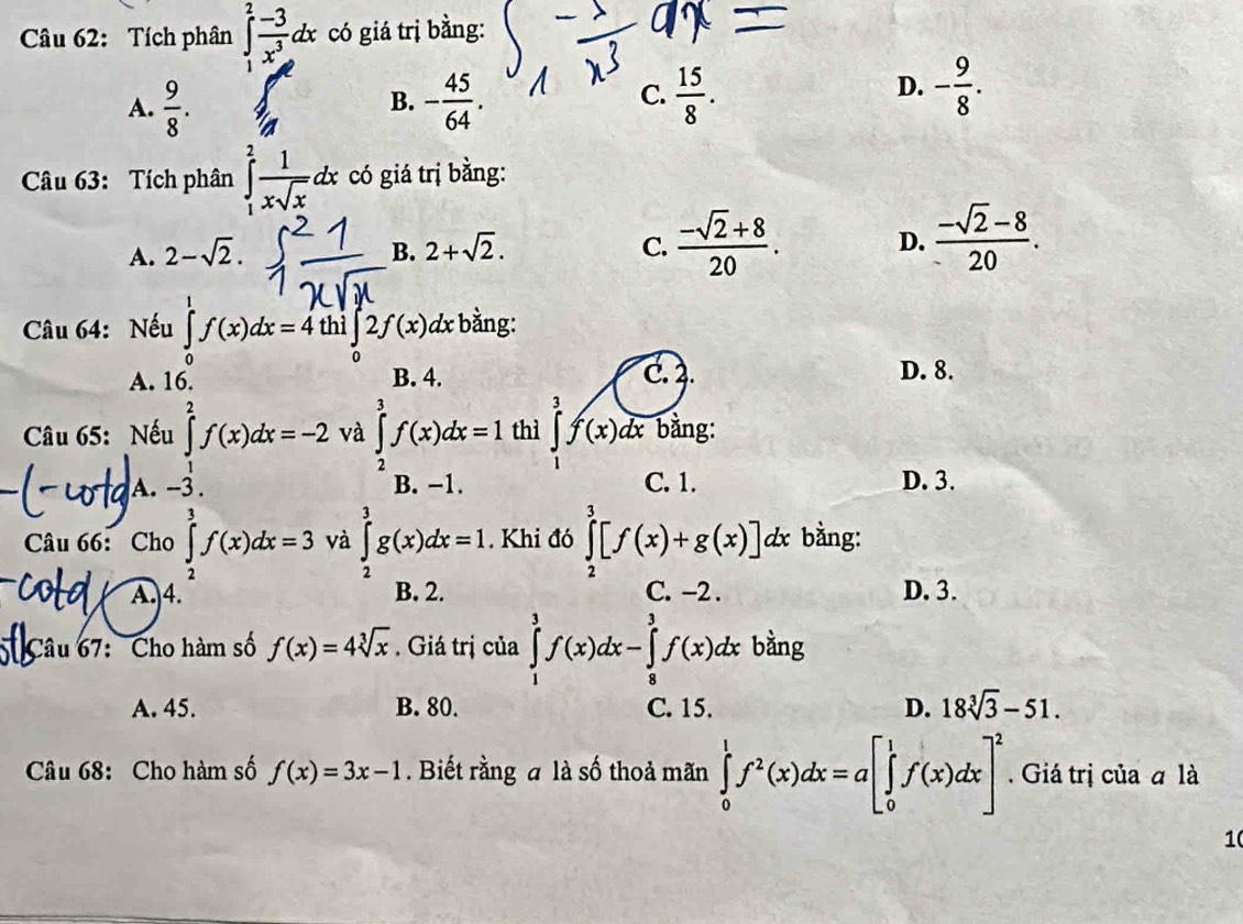 Tích phân ∈tlimits _1^(2frac -3)x^3dx có giá trị bằng:
C.
A.  9/8 . - 45/64 .  15/8 .
B.
D. - 9/8 .
Câu 63: Tích phân ∈tlimits _1^(2frac 1)xsqrt(x)dx có giá trị bằng:
A. 2-sqrt(2). B. 2+sqrt(2). C.  (-sqrt(2)+8)/20 . D.  (-sqrt(2)-8)/20 .
Câu 64: Nếu ∈tlimits _0^(1f(x)dx=4 thì ∈tlimits _0)2f(x) ) dx bằng:
A. 16. B. 4. C. 2. D. 8.
Câu 65: Nếu ∈tlimits _2^(2f(x)dx=-2 và ∈tlimits _2^3f(x)dx=1 thì ∈tlimits _0^3f(x)dx bằng:
A. -3 . B. −1. C. 1. D. 3.
Câu 66: Cho ∈tlimits _3^3f(x)dx=3 và ∈tlimits _2^3g(x)dx=1. Khi đó ∈tlimits _2^3[f(x)+g(x)]dx bằng:
2
A. 4. B. 2. C. -2 . D. 3.
Số Câu 67: Cho hàm số f(x)=4sqrt [3]x). Giá trị của ∈tlimits _1^(3f(x)dx-∈tlimits _8^3f(x)dx bằng
A. 45. B. 80. C. 15. D. 18sqrt [3]3)-51.
Câu 68: Cho hàm số f(x)=3x-1. Biết rằng a là số thoả mãn ∈tlimits _0^(1f^2)(x)dx=a[∈tlimits _0^(1f(x)dx]^2). Giá trị của a là
1(